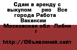 Сдам в аренду с выкупом kia рио - Все города Работа » Вакансии   . Московская обл.,Лобня г.